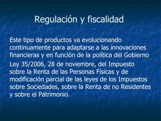 Regulación y fiscalidad  Este tipo de productos va evolucionando continuamente para adaptarse a las innovaciones financieras y en función de la política del Gobierno   Ley 35/2006, 28 de noviembre, del Impuesto sobre la Renta de las Personas Físicas y de modificación parcial de las leyes de los Impuestos sobre Sociedades, sobre la Renta de no Residentes y sobre el Patrimonio.  