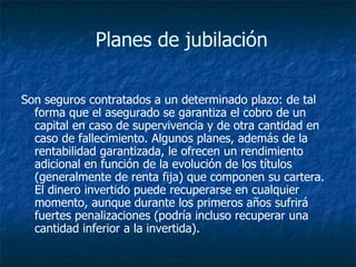  Planes de jubilación Son seguros contratados a un determinado plazo: de tal forma que el asegurado se garantiza el cobro de un capital en caso de supervivencia y de otra cantidad en caso de fallecimiento. Algunos planes, además de la rentabilidad garantizada, le ofrecen un rendimiento adicional en función de la evolución de los títulos (generalmente de renta fija) que componen su cartera. El dinero invertido puede recuperarse en cualquier momento, aunque durante los primeros años sufrirá fuertes penalizaciones (podría incluso recuperar una cantidad inferior a la invertida).  