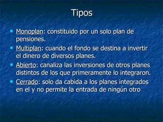 Tipos Monoplan : constituido por un solo plan de pensiones. Multiplan : cuando el fondo se destina a invertir el dinero de diversos planes. Abierto : canaliza las inversiones de otros planes distintos de los que primeramente lo integraron. Cerrado : solo da cabida a los planes integrados en el y no permite la entrada de ningún otro 