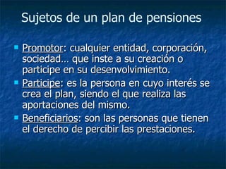 Sujetos de un plan de pensiones  Promotor : cualquier entidad, corporación, sociedad… que inste a su creación o participe en su desenvolvimiento. Participe : es la persona en cuyo interés se crea el plan, siendo el que realiza las aportaciones del mismo. Beneficiarios : son las personas que tienen el derecho de percibir las prestaciones. 