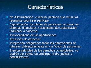 Características No discriminación: cualquier persona que reúna los requisitos podrá ser participe. Capitalización: los planes de pensiones se basan en sistemas financieros y actuariales de capitalización individual o colectiva. Irrevocabilidad de las aportaciones Atribución de derechos Integración obligatoria: todas las aportaciones se integran obligatoriamente en un Fondo de pensiones. Inembargabilidad de los derechos consolidados: no podrán ser objeto de embargo, traba judicial o administrativa.  