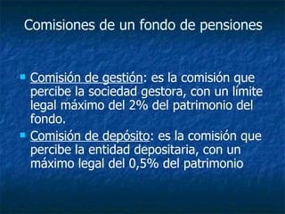 Comisiones de un fondo de pensiones   Comisión de gestión : es la comisión que percibe la sociedad gestora, con un límite legal máximo del 2% del patrimonio del fondo.  Comisión de depósito : es la comisión que percibe la entidad depositaria, con un máximo legal del 0,5% del patrimonio  