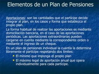 Elementos de un Plan de Pensiones   Aportaciones : son las cantidades que el partícipe decide integrar al plan, en los casos y forma que establezca el propio plan.  La forma habitual de realizar las aportaciones es mediante domiciliación bancaria, en el caso de las aportaciones periódicas. Las aportaciones extraordinarias pueden cargarse en cuenta mediante la correspondiente orden o mediante el ingreso de un cheque.  En un plan de pensiones individual la cuantía la determina libremente el partícipe   respetando dos límites:  El mínimo que imponga el propio plan  El máximo legal de aportación anual que opera individualmente para cada partícipe.  
