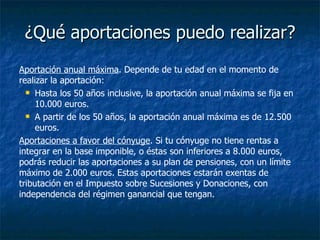 ¿Qué aportaciones puedo realizar? Aportación anual máxima . Depende de tu edad en el momento de realizar la aportación: Hasta los 50 años inclusive, la aportación anual máxima se fija en 10.000 euros. A partir de los 50 años, la aportación anual máxima es de 12.500 euros. Aportaciones a favor del cónyuge . Si tu cónyuge no tiene rentas a integrar en la base imponible, o éstas son inferiores a 8.000 euros, podrás reducir las aportaciones a su plan de pensiones, con un límite máximo de 2.000 euros. Estas aportaciones estarán exentas de tributación en el Impuesto sobre Sucesiones y Donaciones, con independencia del régimen ganancial que tengan. 