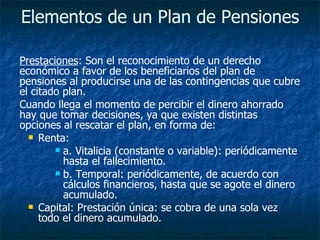 Elementos de un Plan de Pensiones   Prestaciones : Son el reconocimiento de un derecho económico a favor de los beneficiarios del plan de pensiones al producirse una de las contingencias que cubre el citado plan.  Cuando llega el momento de percibir el dinero ahorrado hay que tomar decisiones, ya que existen distintas opciones al rescatar el plan, en forma de:  Renta:  a. Vitalicia (constante o variable): periódicamente hasta el fallecimiento.  b. Temporal: periódicamente, de acuerdo con cálculos financieros, hasta que se agote el dinero acumulado.  Capital: Prestación única: se cobra de una sola vez todo el dinero acumulado.  