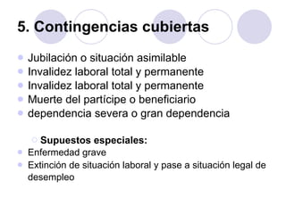 5. Contingencias cubiertas Jubilación o situación asimilable  Invalidez laboral total y permanente  Invalidez laboral total y permanente  Muerte del partícipe o beneficiario  dependencia severa o gran dependencia  Supuestos especiales: Enfermedad grave  Extinción de situación laboral y pase a situación legal de desempleo   