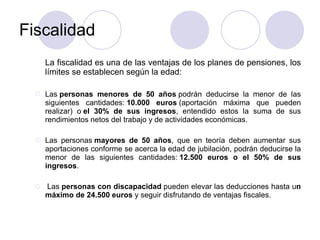 Fiscalidad La fiscalidad es una de las ventajas de los planes de pensiones, los límites se establecen según la edad: Las  personas menores de 50 años  podrán deducirse la menor de las siguientes cantidades:  10.000 euros  (aportación máxima que pueden realizar) o  el 30% de sus ingresos , entendido estos la suma de sus rendimientos netos del trabajo y de actividades económicas. Las personas  mayores de 50 años , que en teoría deben aumentar sus aportaciones conforme se acerca la edad de jubilación, podrán deducirse la menor de las siguientes cantidades:  12.500 euros o el 50% de sus ingresos .   Las  personas con discapacidad  pueden elevar las deducciones hasta u n máximo de 24.500 euros  y seguir disfrutando de ventajas fiscales. 
