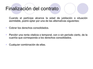 Finalización del contrato Cuando el partícipe alcance la edad de jubilación o situación asimilable, podrá optar por una de las alternativas siguientes: Cobrar los derechos consolidados. Percibir una renta vitalicia o temporal, con o sin período cierto, de la cuantía que corresponda a los derechos consolidados. Cualquier combinación de ellas. 