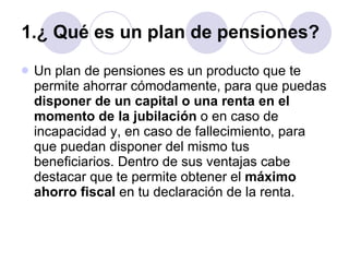 1.¿ Qué es un plan de pensiones? Un plan de pensiones es un producto que te permite ahorrar cómodamente, para que puedas  disponer de un capital o una renta en el momento de la jubilación  o en caso de incapacidad y, en caso de fallecimiento, para que puedan disponer del mismo tus beneficiarios. Dentro de sus ventajas cabe destacar que te permite obtener el  máximo ahorro fiscal  en tu declaración de la renta.  