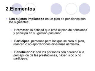 2.Elementos  Los sujetos implicados  en un plan de pensiones son los siguientes:  Promotor : la entidad que crea el plan de pensiones y participa en su gestión posterior.  Partícipes : personas para las que se crea el plan, realicen o no aportaciones dinerarias al mismo.  Beneficiarios : son las personas con derecho a la percepción de las prestaciones, hayan sido o no partícipes.  
