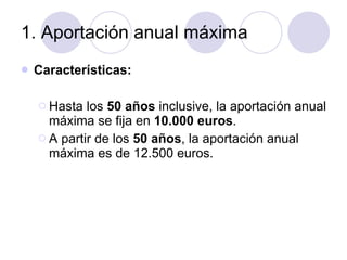 1. Aportación anual máxima Características: Hasta los  50 años  inclusive, la aportación anual máxima se fija en  10.000 euros . A partir de los  50 años , la aportación anual máxima es de 12.500 euros.  