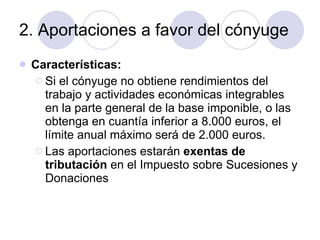 2. Aportaciones a favor del cónyuge Características: Si el cónyuge no obtiene rendimientos del trabajo y actividades económicas integrables en la parte general de la base imponible, o las obtenga en cuantía inferior a 8.000 euros, el límite anual máximo será de 2.000 euros.  Las aportaciones estarán  exentas de tributación  en el Impuesto sobre Sucesiones y Donaciones  