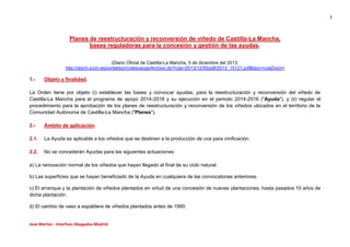 1

Planes de reestructuración y reconversión de viñedo de Castilla-La Mancha,
bases reguladoras para la concesión y gestión de las ayudas.
(Diario Oficial de Castilla-La Mancha, 5 de diciembre del 2013;
http://docm.jccm.es/portaldocm/descargarArchivo.do?ruta=2013/12/05/pdf/2013_15121.pdf&tipo=rutaDocm)

1.-

Objeto y finalidad.

La Orden tiene por objeto (i) establecer las bases y convocar ayudas, para la reestructuración y reconversión del viñedo de
Castilla-La Mancha para el programa de apoyo 2014-2018 y su ejecución en el periodo 2014-2016 ("Ayuda"), y (ii) regular el
procedimiento para la aprobación de los planes de reestructuración y reconversión de los viñedos ubicados en el territorio de la
Comunidad Autónoma de Castilla-La Mancha ("Planes").
2.-

Ámbito de aplicación.

2.1.

La Ayuda es aplicable a los viñedos que se destinen a la producción de uva para vinificación.

2.2.

No se concederán Ayudas para las siguientes actuaciones:

a) La renovación normal de los viñedos que hayan llegado al final de su ciclo natural.
b) Las superficies que se hayan beneficiado de la Ayuda en cualquiera de las convocatorias anteriores.
c) El arranque y la plantación de viñedos plantados en virtud de una concesión de nuevas plantaciones, hasta pasados 10 años de
dicha plantación.
d) El cambio de vaso a espaldera de viñedos plantados antes de 1990.

Jose Martos - Interforo Abogados Madrid

 