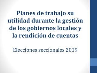Planes de trabajo su
utilidad durante la gestión
de los gobiernos locales y
la rendición de cuentas
Elecciones seccionales 2019
 