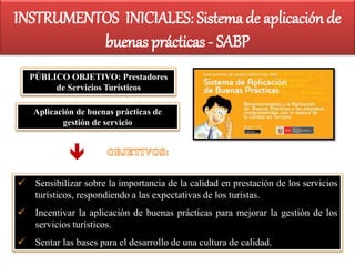 PÚBLICO OBJETIVO: Prestadores
de Servicios Turísticos
Aplicación de buenas prácticas de
gestión de servicio
 Sensibilizar sobre la importancia de la calidad en prestación de los servicios
turísticos, respondiendo a las expectativas de los turistas.
 Incentivar la aplicación de buenas prácticas para mejorar la gestión de los
servicios turísticos.
 Sentar las bases para el desarrollo de una cultura de calidad.

INSTRUMENTOS INICIALES: Sistema de aplicación de
buenas prácticas - SABP
 