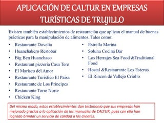 • Restaurante Dovelia
• Huanchakero Restobar
• Big Ben Huanchaco
• Restaurant pizzería Casa Tere
• El Marisco del Amor
• Restaurante Turistico El Paisa
• Restaurante de Los Principes
• Restaurante Torre Norte
• Chicken King
• Estrella Marina
• Soluna Cocina Bar
• Los Herrajes Sea Food &Traditional
Food
• Hostal &Restaurante Los Esteros
• El Rincon de Vallejo Criollo
Existen también establecimientos de restauración que aplican el manual de buenas
prácticas para la manipulación de alimentos. Tales como:
Del mismo modo, estos establecimientos dan testimonio que sus empresas han
mejorado gracias a la aplicación de los manuales de CALTUR, pues con ello han
logrado brindar un servicio de calidad a los clientes.
APLICACIÓN DE CALTUR EN EMPRESAS
TURÍSTICAS DE TRUJILLO
 
