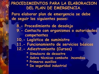 Para elaborar plan de emergencia se debe
de seguir los siguientes pasos:
8.- Procedimiento de desalojo
9.- Contacto con organismos o autoridades
competentes
10.- Logística de suministro
11.- Funcionamiento de servicios básicos
12.- Adiestramiento (Cursos)
* Simulacro de desastre
* Sobre técnicas combate incendios
* Primeros auxilios
* De seguridad industrial
PROCEDIMIENTOS PARA LA ELABORACION
DEL PLAN DE EMERGENCIA.
 