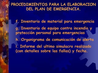 PROCEDIMIENTOS PARA LA ELABORACION
DEL PLAN DE EMERGENCIA.
f. Inventario de material para emergencia
g. Inventario de equipo contra incendio y
protección personal para emergencias
h. Organigrama de comunicación de alerta
i. Informe del ultimo simulacro realizado
(con detalles sobre las fallas) y fecha.
 