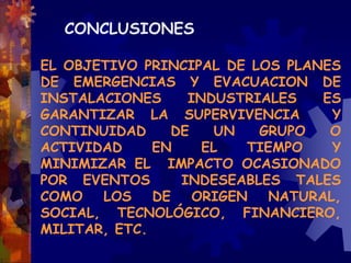 CONCLUSIONES
EL OBJETIVO PRINCIPAL DE LOS PLANES
DE EMERGENCIAS Y EVACUACION DE
INSTALACIONES INDUSTRIALES ES
GARANTIZAR LA SUPERVIVENCIA Y
CONTINUIDAD DE UN GRUPO O
ACTIVIDAD EN EL TIEMPO Y
MINIMIZAR EL IMPACTO OCASIONADO
POR EVENTOS INDESEABLES TALES
COMO LOS DE ORIGEN NATURAL,
SOCIAL, TECNOLÓGICO, FINANCIERO,
MILITAR, ETC.
 