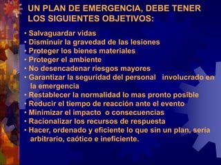 UN PLAN DE EMERGENCIA, DEBE TENER
LOS SIGUIENTES OBJETIVOS:
• Salvaguardar vidas
• Disminuir la gravedad de las lesiones
• Proteger los bienes materiales
• Proteger el ambiente
• No desencadenar riesgos mayores
• Garantizar la seguridad del personal involucrado en
la emergencia
• Restablecer la normalidad lo mas pronto posible
• Reducir el tiempo de reacción ante el evento
• Minimizar el impacto o consecuencias
• Racionalizar los recursos de respuesta
• Hacer, ordenado y eficiente lo que sin un plan, sería
arbitrario, caótico e ineficiente.
 