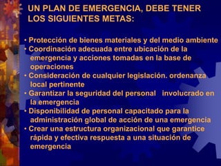 UN PLAN DE EMERGENCIA, DEBE TENER
LOS SIGUIENTES METAS:
• Protección de bienes materiales y del medio ambiente
• Coordinación adecuada entre ubicación de la
emergencia y acciones tomadas en la base de
operaciones
• Consideración de cualquier legislación. ordenanza
local pertinente
• Garantizar la seguridad del personal involucrado en
la emergencia
• Disponibilidad de personal capacitado para la
administración global de acción de una emergencia
• Crear una estructura organizacional que garantice
rápida y efectiva respuesta a una situación de
emergencia
 
