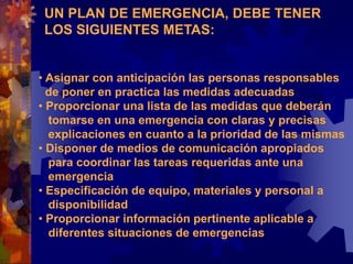UN PLAN DE EMERGENCIA, DEBE TENER
LOS SIGUIENTES METAS:
• Asignar con anticipación las personas responsables
de poner en practica las medidas adecuadas
• Proporcionar una lista de las medidas que deberán
tomarse en una emergencia con claras y precisas
explicaciones en cuanto a la prioridad de las mismas
• Disponer de medios de comunicación apropiados
para coordinar las tareas requeridas ante una
emergencia
• Especificación de equipo, materiales y personal a
disponibilidad
• Proporcionar información pertinente aplicable a
diferentes situaciones de emergencias
 