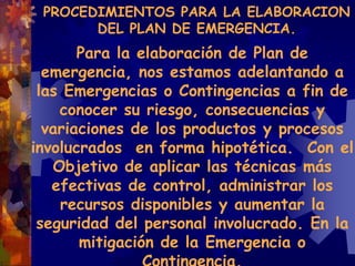 Para la elaboración de Plan de
emergencia, nos estamos adelantando a
las Emergencias o Contingencias a fin de
conocer su riesgo, consecuencias y
variaciones de los productos y procesos
involucrados en forma hipotética. Con el
Objetivo de aplicar las técnicas más
efectivas de control, administrar los
recursos disponibles y aumentar la
seguridad del personal involucrado. En la
mitigación de la Emergencia o
PROCEDIMIENTOS PARA LA ELABORACION
DEL PLAN DE EMERGENCIA.
 