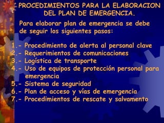 Para elaborar plan de emergencia se debe
de seguir los siguientes pasos:
1.- Procedimiento de alerta al personal clave
2.- Requerimientos de comunicaciones
3.- Logística de transporte
4.- Uso de equipos de protección personal para
emergencia
5.- Sistema de seguridad
6.- Plan de acceso y vías de emergencia
7.- Procedimientos de rescate y salvamento
PROCEDIMIENTOS PARA LA ELABORACION
DEL PLAN DE EMERGENCIA.
 