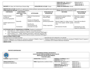 HORAS DEL CAE: HORAS SC: 1 HORAS DE ASC: 0
HORAS DE PRESENCIAL: 0 HORAS DE CAA: 3
HORAS DE PPL: 0 HORAS DE PSC: 0
DOCENTE: Dr. Quim. Ind. Fredis Franco Pesantez Mgs DURACIÓN DE LA CLASE: 4 horas FORMA DE ENSEÑANZA: Virtual
OBJETIVO DE LA CLASE: Identificar la organización de datos mediante representaciones gráficas más comunes para la comprensión de los conceptos básicos de la asignatura.
CONOCIMIENTOS PREVIOS: Conceptos de estadística. FECHA: Martes 16 de Noviembre de 2021
CONTENIDOS FASES/TIEMPO
DEDICADO A CADA
UNA
ACTIVIDADES
ESTRATEGIAS DE
APRENDIZAJE
RECURSOS INDICADORES DE
EVALUACIÓN
Análisis de datos
en tablas de
frecuencias agrupadas.
Análisis exploratorio de
datos.
Introducción
Desarrollo
Conclusiones
Repaso de Conocimientos
previos.
Revisión de bibliografía.
Análisis de la información.
Gamificación.
Reconocimiento del
contenido de la clase.
Clase magistral.
Lluvia de ideas.
Resolución de
problemas planteados
Trabajo cooperativo.
Computadoras/laptops/tabletas o
dispositivos móviles.
Internet. Wi-fi.
Material digital de trabajo docente.
Aula virtual, google calendar, google
drive.
Herramientas virtuales.
Responde y comparte
ideas sobre análisis e
datos.
Desarrolla las tablas de
frecuencia.
Participación en clase.
Repaso de definiciones.
ACTIVIDADES PARA EL APRENDIZAJE AUTÓNOMO: Resolver el cuestionario 1.
 Llinás Solano, H. . (2017). Estadística Inferencial. Universidad del Norte.
https://basesdedatos.utmachala.edu.ec:2201/es/ereader/utmachala/70060?page=1
 Puente Viedma, C. D. L. . (2018). Estadística descriptiva e inferencial. Ediciones IDT.
https://basesdedatos.utmachala.edu.ec:2201/es/ereader/utmachala/59931?page=1
ADAPTACIONES CURRICULARES
Especificación de la necesidad educativa Especificación de la adaptación a ser aplicada
Considerar Reglamento del sistema de evaluación estudiantil UTMACH, Título II,
Capítulo I, y Coordinar con la Unidad de Bienestar Estudiantil
Considerar Reglamento del sistema de evaluación estudiantil UTMACH, Título II, Capítulo I,
y Coordinar con la Unidad de Bienestar Estudiantil
OBSERVACIÓN:
DOCENTE RESPONSABLE
UNIVERSIDAD TÉCNICA DE MACHALA
FACULTAD DE CIENCIAS QUÍMICAS Y DE LA SALUD
MODALIDAD DE ESTUDIO HÍBRIDA
PLAN DE CLASE 6
CARRERA: Ingeniería Química ASIGNATURA: Estadística PERÍODO ACADÉMICO: 2021-2
SEMESTRE: Quinto “A”
UNIDAD DIDÁCTICA: 1
ESTADÍSTICA DESCRIPTIVA
TEMA: Organización y análisis de datos. HORAS DEL CD: HORAS AAP: 0 HORAS AAC: 0
HORAS SC: 2 HORAS DE ASC: 1
HORAS DEL CAE: HORAS SC: 1 HORAS DE ASC: 0
HORAS DE PRESENCIAL: 0 HORAS DE CAA: 3
HORAS DE PPL: 0 HORAS DE PSC: 0
 