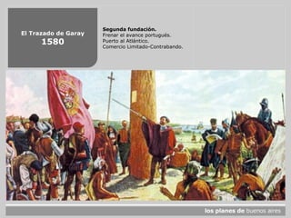El Trazado de Garay
1580
Segunda fundación.
Frenar el avance portugués.
Puerto al Atlántico.
Comercio Limitado-Contrabando.
 