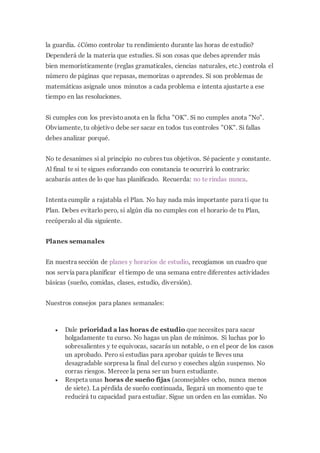 la guardia. ¿Cómo controlar tu rendimiento durante las horas de estudio?
Dependerá de la materia que estudies. Si son cosas que debes aprender más
bien memorísticamente (reglas gramaticales, ciencias naturales, etc.) controla el
número de páginas que repasas, memorizas o aprendes. Si son problemas de
matemáticas asignale unos minutos a cada problema e intenta ajustarte a ese
tiempo en las resoluciones.
Si cumples con los previstoanota en la ficha "OK". Si no cumples anota "No".
Obviamente, tu objetivo debe ser sacar en todos tus controles "OK". Si fallas
debes analizar porqué.
No te desanimes si al principio no cubres tus objetivos. Sé paciente y constante.
Al final te si te sigues esforzando con constancia te ocurrirá lo contrario:
acabarás antes de lo que has planificado. Recuerda: no te rindas nunca.
Intenta cumplir a rajatabla el Plan. No hay nada más importante para ti que tu
Plan. Debes evitarlo pero, si algún día no cumples con el horario de tu Plan,
recúperalo al día siguiente.
Planes semanales
En nuestra sección de planes y horarios de estudio, recogíamos un cuadro que
nos servía para planificar el tiempo de una semana entre diferentes actividades
básicas (sueño, comidas, clases, estudio, diversión).
Nuestros consejos para planes semanales:
 Dale prioridad a las horas de estudio que necesites para sacar
holgadamente tu curso. No hagas un plan de mínimos. Si luchas por lo
sobresalientes y te equivocas, sacarás un notable, o en el peor de los casos
un aprobado. Pero si estudias para aprobar quizás te lleves una
desagradable sorpresa la final del curso y coseches algún suspenso. No
corras riesgos. Merece la pena ser un buen estudiante.
 Respeta unas horas de sueño fijas (aconsejables ocho, nunca menos
de siete). La pérdida de sueño continuada, llegará un momento que te
reducirá tu capacidad para estudiar. Sigue un orden en las comidas. No
 
