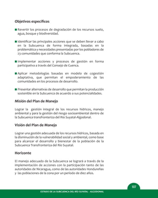 ESTADO DE LA SUBCUENCA DEL RÍO SUYATAL - ALGODONAL
107
Objetivos especíﬁcos
I Revertir los procesos de degradación de los recursos suelo,
agua, bosque y biodiversidad.
I Identiﬁcar las principales acciones que se deben llevar a cabo
en la Subcuenca de forma integrada, basadas en la
problemática y necesidades presentadas por los pobladores de
23 comunidades que conforma la Subcuenca.
I Implementar acciones y procesos de gestión en forma
participativa a través del Consejo de Cuenca.
I Aplicar metodologías basadas en modelo de cogestión
adaptativa, que permitan el empoderamiento de las
comunidades en los procesos de desarrollo.
I Presentar alternativas de desarrollo que permitan la producción
sostenible en la Subcuenca de acuerdo a sus potencialidades.
Misión del Plan de Manejo
Lograr la gestión integral de los recursos hídricos, manejo
ambiental y para la gestión del riesgo socioambiental dentro de
la Subcuenca transfronteriza del Río Suyatal-Algodonal.
Visión del Plan de Manejo
Lograr una gestión adecuada de los recursos hídricos, basada en
la disminución de la vulnerabilidad social y ambiental, como base
para alcanzar el desarrollo y bienestar de la población de la
Subcuenca Transfronteriza del Río Suyatal.
Horizonte
El manejo adecuado de la Subcuenca se logrará a través de la
implementación de acciones con la participación tanto de las
autoridades de Nicaragua, como de las autoridades Hondureñas
y las poblaciones de la zona por un período de diez años.
 