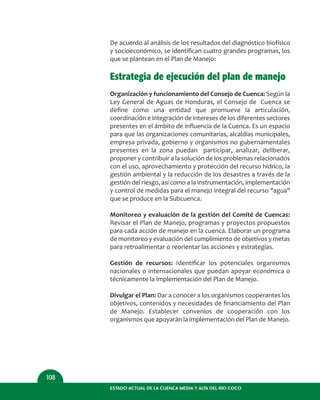 De acuerdo al análisis de los resultados del diagnóstico biofísico
y socioeconómico, se identiﬁcan cuatro grandes programas, los
que se plantean en el Plan de Manejo:
Estrategia de ejecución del plan de manejo
Organización y funcionamiento del Consejo de Cuenca: Según la
Ley General de Aguas de Honduras, el Consejo de Cuenca se
deﬁne como una entidad que promueve la articulación,
coordinación e integración de intereses de los diferentes sectores
presentes en el ámbito de inﬂuencia de la Cuenca. Es un espacio
para que las organizaciones comunitarias, alcaldías municipales,
empresa privada, gobierno y organismos no gubernamentales
presentes en la zona puedan participar, analizar, deliberar,
proponer y contribuir a la solución de los problemas relacionados
con el uso, aprovechamiento y protección del recurso hídrico, la
gestión ambiental y la reducción de los desastres a través de la
gestión del riesgo, así como a la instrumentación, implementación
y control de medidas para el manejo integral del recurso "agua"
que se produce en la Subcuenca.
Monitoreo y evaluación de la gestión del Comité de Cuencas:
Revisar el Plan de Manejo, programas y proyectos propuestos
para cada acción de manejo en la cuenca. Elaborar un programa
de monitoreo y evaluación del cumplimiento de objetivos y metas
para retroalimentar o reorientar las acciones y estrategias.
Gestión de recursos: Identiﬁcar los potenciales organismos
nacionales o internacionales que puedan apoyar económica o
técnicamente la implementación del Plan de Manejo.
Divulgar el Plan: Dar a conocer a los organismos cooperantes los
objetivos, contenidos y necesidades de ﬁnanciamiento del Plan
de Manejo. Establecer convenios de cooperación con los
organismos que apoyarán la implementación del Plan de Manejo.
ESTADO ACTUAL DE LA CUENCA MEDIA Y ALTA DEL RÍO COCO
108
 
