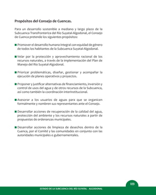 ESTADO DE LA SUBCUENCA DEL RÍO SUYATAL - ALGODONAL
109
Propósitos del Consejo de Cuencas.
Para un desarrollo sostenible a mediano y largo plazo de la
Subcuenca Transfronteriza del Río Suyatal-Algodonal, el Consejo
de Cuenca pretende los siguientes propósitos:
I Promover el desarrollo humano integral con equidad de género
de todos los habitantes de la Subcuenca Suyatal-Algodonal.
I Velar por la protección y aprovechamiento racional de los
recursos naturales, a través de la implementación del Plan de
Manejo del Río Suyatal-Algodonal.
I Priorizar problemáticas, diseñar, gestionar y acompañar la
ejecución de planes operativos y proyectos.
I Proponer y justiﬁcar alternativas de ﬁnanciamiento, inversión y
control de usos del agua y de otros recursos de la Subcuenca,
así como también la coordinación interinstitucional.
I Asesorar a los usuarios de aguas para que se organicen
formalmente y nombren sus representantes ante el Consejo.
I Desarrollar acciones de recuperación de la calidad del agua,
protección del ambiente y los recursos naturales a partir de
propuestas de ordenanzas municipales.
I Desarrollar acciones de limpieza de desechos dentro de la
Cuenca, por el Comité y las comunidades en conjunto con las
autoridades municipales o gubernamentales.
 