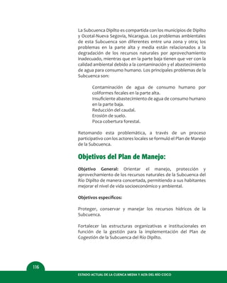 ESTADO ACTUAL DE LA CUENCA MEDIA Y ALTA DEL RÍO COCO
116
La Subcuenca Dipilto es compartida con los municipios de Dipilto
y Ocotal-Nueva Segovia, Nicaragua. Los problemas ambientales
de esta Subcuenca son diferentes entre una zona y otra; los
problemas en la parte alta y media están relacionados a la
degradación de los recursos naturales por aprovechamiento
inadecuado, mientras que en la parte baja tienen que ver con la
calidad ambiental debido a la contaminación y el abastecimiento
de agua para consumo humano. Los principales problemas de la
Subcuenca son:
Contaminación de agua de consumo humano por
coliformes fecales en la parte alta.
Insuﬁciente abastecimiento de agua de consumo humano
en la parte baja.
Reducción del caudal.
Erosión de suelo.
Poca cobertura forestal.
Retomando esta problemática, a través de un proceso
participativo con los actores locales se formuló el Plan de Manejo
de la Subcuenca.
Objetivos del Plan de Manejo:
Objetivo General: Orientar el manejo, protección y
aprovechamiento de los recursos naturales de la Subcuenca del
Río Dipilto de manera concertada, permitiendo a sus habitantes
mejorar el nivel de vida socioeconómico y ambiental.
Objetivos especíﬁcos:
Proteger, conservar y manejar los recursos hídricos de la
Subcuenca.
Fortalecer las estructuras organizativas e institucionales en
función de la gestión para la implementación del Plan de
Cogestión de la Subcuenca del Río Dipilto.
 