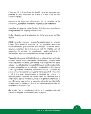 PLAN DE LA SUBCUENCA RÍO DIPILTO
117
Promover el ordenamiento territorial como un proceso que
permite el uso adecuado del suelo y la reducción de las
vulnerabilidades.
Garantizar la seguridad alimentaria de las familias de la
Subcuenca, basada en un sistema de producción sostenible.
Contribuir al bienestar de las familias de la Subcuenca mediante
la implementación de programas sociales.
Reducir los niveles de contaminación de la Subcuenca del Río
Dipilto.
Misión: orientar, ejecutar y evaluar las gestiones de los actores
locales facilitando los procesos de coordinaciones entre las
municipalidades, que conlleven a un manejo sostenible de los
recursos naturales de la Subcuenca del Río Dipilto, con el
propósito de mejorar las condiciones socioeconómicas y
ambientales de la población asentada en la Subcuenca.
Visión: La Subcuenca del Río Dipilto, en 10 años, será un territorio
modelo desde el punto de vista del ordenamiento y uso adecuado
de sus recursos naturales, con énfasis en el mejoramiento de la
calidad y cantidad de los recursos hídricos, obtenido mediante la
gestión de la población organizada, a través del fortalecimiento
a las capacidades humanas, desarrollo de los sistemas de
producción; mejores mercados, condiciones de salud, educación
e infraestructura, garantizando la equidad de género y
contribuyendo a mejorar las condiciones socioeconómicas y
ambientales de sus habitantes, incidiendo permanentemente y
contribuyendo a garantizar la seguridad alimentaria mediante la
gestión de la población coordinada, y la iniciativa de desarrollo de
los sistemas de producción.
Horizonte: Para el cumplimiento de las acciones planteadas, el
Plan de Manejo de la Subcuenca del Río Dipilto.
 