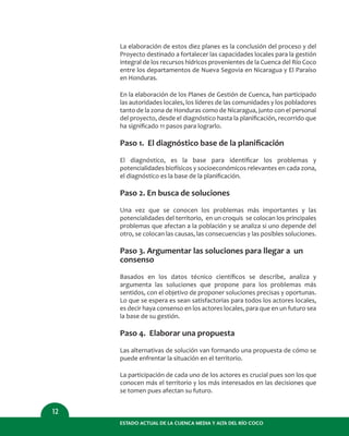ESTADO ACTUAL DE LA CUENCA MEDIA Y ALTA DEL RÍO COCO
12
La elaboración de estos diez planes es la conclusión del proceso y del
Proyecto destinado a fortalecer las capacidades locales para la gestión
integral de los recursos hídricos provenientes de la Cuenca del Río Coco
entre los departamentos de Nueva Segovia en Nicaragua y El Paraíso
en Honduras.
En la elaboración de los Planes de Gestión de Cuenca, han participado
las autoridades locales, los líderes de las comunidades y los pobladores
tanto de la zona de Honduras como de Nicaragua, junto con el personal
del proyecto, desde el diagnóstico hasta la planiﬁcación, recorrido que
ha signiﬁcado 11 pasos para lograrlo.
Paso 1. El diagnóstico base de la planiﬁcación
El diagnóstico, es la base para identiﬁcar los problemas y
potencialidades biofísicos y socioeconómicos relevantes en cada zona,
el diagnóstico es la base de la planiﬁcación.
Paso 2. En busca de soluciones
Una vez que se conocen los problemas más importantes y las
potencialidades del territorio, en un croquis se colocan los principales
problemas que afectan a la población y se analiza si uno depende del
otro, se colocan las causas, las consecuencias y las posibles soluciones.
Paso 3. Argumentar las soluciones para llegar a un
consenso
Basados en los datos técnico cientíﬁcos se describe, analiza y
argumenta las soluciones que propone para los problemas más
sentidos, con el objetivo de proponer soluciones precisas y oportunas.
Lo que se espera es sean satisfactorias para todos los actores locales,
es decir haya consenso en los actores locales, para que en un futuro sea
la base de su gestión.
Paso 4. Elaborar una propuesta
Las alternativas de solución van formando una propuesta de cómo se
puede enfrentar la situación en el territorio.
La participación de cada uno de los actores es crucial pues son los que
conocen más el territorio y los más interesados en las decisiones que
se tomen pues afectan su futuro.
 