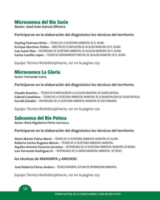 ESTADO ACTUAL DE LA CUENCA MEDIA Y ALTA DEL RÍO COCO
122
Microcuenca del Río Sucio
Autor: José Iván García Olivera
Participaron en la elaboración del diagnóstico los técnicos del territorio:
Dayling Pastrana Ortéz – TÉCNICA DE LA SECRETARÍA AMBIENTAL DE EL JÍCARO.
Enrique Martínez Fiallos – DIRECTOR DE PLANIFICACIÓN DE ALCALDÍA MUNICIPAL DE EL JÍCARO.
Luis Isacio Ríos – RESPONSABLE DE SECRETARÍA AMBIENTAL DE ALCALDÍA MUNICIPAL DE EL JÍCARO.
Carlos Castillo López – TÉCNICO DE ORDENAMIENTO FORESTAL DE ALCALDÍA MUNICIPAL DE EL JÍCARO.
Equipo Técnico Multidisciplinario, ver en la pagina 125:
Microcuenca La Gloria
Autor: Fernando Leiva.
Participaron en la elaboración del diagnóstico los técnicos del territorio:
Claudio Ramírez – TÉCNICO EN PLANIFICACIÓN DE LA ALCALDÍA MUNICIPAL DE CIUDAD ANTIGUA.
Gabriel Castellano – TÉCNICO DE LA SECRETARIA AMBIENTAL MUNICIPAL DE LA MUNICIPALIDAD DE CIUDAD ANTIGUA.
Gerald Zeledón – RESPONSABLE DE LA SECRETARIA AMBIENTAL MUNICIPAL DE SAN FERNANDO.
Equipo Técnico Multidisciplinario, ver en la pagina 125:
Subcuenca del Río Poteca
Autor: René Rigoberto Pérez Carrasco.
Participaron en la elaboración del diagnóstico los técnicos del territorio:
Alwin Martín Palma Marín – TÉCNICO DE LA SECRETARIA AMBIENTAL MUNICIPAL DE JALAPA.
Roberto Carlos Rugama Moran – TÉCNICO DE LA SECRETARIA AMBIENTAL MUNICIPAL.
Aquiles Antonio Escorcia Sarantes – RESPONSABLE DE LA SECRETARIA AMBIENTAL MUNICIPAL DE MURRA.
Luis Fernando Rodríguez H. – RESPONSABLE DE LA UNIDAD MUNICIPAL AMBIENTAL DETROJES.
los técnicos de MANORPA y AMUNSE:
José Roberto Flores Andara – TÉCNICO MANORPA,SISTEMA DE INFORMACIÓN AMBIENTAL.
Equipo Técnico Multidisciplinario, ver en la pagina 125:
 