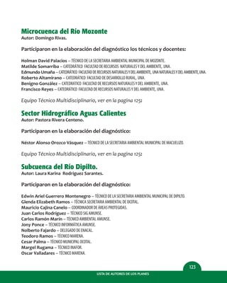 LISTA DE AUTORES DE LOS PLANES
123
Microcuenca del Río Mozonte
Autor: Domingo Rivas.
Participaron en la elaboración del diagnóstico los técnicos y docentes:
Holman David Palacios – TÉCNICO DE LA SECRETARIA AMBIENTAL MUNICIPAL DE MOZONTE.
Matilde Somarriba – CATEDRÁTICO FACULTAD DE RECURSOS NATURALESY DEL AMBIENTE, UNA.
Edmundo Umaña – CATEDRÁTICO FACULTADDERECURSOSNATURALESYDELAMBIENTE, UNANATURALESYDELAMBIENTE,UNA.
Roberto Altamirano – CATEDRÁTICO FACULTAD DE DESARROLLO RURAL, UNA.
Benigno González – CATEDRÁTICO FACULTAD DE RECURSOS NATURALESY DEL AMBIENTE, UNA.
Francisco Reyes – CATEDRÁTICO FACULTAD DE RECURSOS NATURALESY DEL AMBIENTE, UNA.
Equipo Técnico Multidisciplinario, ver en la pagina 125:
Sector Hidrográfico Aguas Calientes
Autor: Pastora Rivera Centeno.
Participaron en la elaboración del diagnóstico:
Néstor Alonso Orozco Vásquez – TÉCNICO DE LA SECRETARIA AMBIENTAL MUNICIPAL DE MACUELIZO.
Equipo Técnico Multidisciplinario, ver en la pagina 125:
Subcuenca del Río Dipilto.
Autor: Laura Karina Rodríguez Sarantes.
Participaron en la elaboración del diagnóstico:
Edwin Ariel Guerrero Montenegro – TÉCNICO DE LA SECRETARIA AMBIENTAL MUNICIPAL DE DIPILTO.
Glenda Elizabeth Ramos – TÉCNICA SECRETARIA AMBIENTAL DE OCOTAL.
Mauricio Cajina Canelo – COORDINADOR DE ÁREAS PROTEGIDAS.
Juan Carlos Rodríguez – TÉCNICO SIG AMUNSE.
Carlos Ramón Marín – TÉCNICO AMBIENTAL AMUNSE.
Jony Ponce – TÉCNICO INFORMÁTICA AMUNSE.
Nolberto Fajardo – DELEGADO DE ENACAL.
Teodoro Ramos – TÉCNICO MARENA.
Cesar Palma – TÉCNICO MUNICIPAL OCOTAL.
Margel Rugama – TÉCNICO INAFOR.
Oscar Valladares – TÉCNICO MARENA.
 