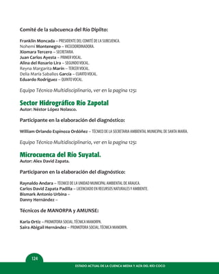 ESTADO ACTUAL DE LA CUENCA MEDIA Y ALTA DEL RÍO COCO
124
Comité de la subcuenca del Río Dipilto:
Franklin Moncada – PRESIDENTE DEL COMITÉ DE LA SUBCUENCA.
Nohemí Montenegro – VICECOORDINADORA.
Xiomara Tercero – SECRETARIA.
Juan Carlos Ayesta – PRIMERVOCAL.
Alina del Rosario Lira – SEGUNDOVOCAL.
Reyna Margarita Marín – TERCERVOCAL.
Delia María Saballos García – CUARTOVOCAL.
Eduardo Rodríguez – QUINTOVOCAL.
Equipo Técnico Multidisciplinario, ver en la pagina 125:
Sector Hidrográfico Río Zapotal
Autor: Néstor López Nolasco.
Participante en la elaboración del diagnóstico:
William Orlando Espinoza Ordóñez – TÉCNICO DE LA SECRETARIA AMBIENTAL MUNICIPAL DE SANTA MARÍA.
Equipo Técnico Multidisciplinario, ver en la pagina 125:
Microcuenca del Río Suyatal.
Autor: Alex David Zapata.
Participaron en la elaboración del diagnóstico:
Raynaldo Andara – TÉCNICO DE LA UNIDAD MUNICIPAL AMBIENTAL DE ARAUCA.
Carlos David Zapata Padilla – LICENCIADO EN RECURSOS NATURALESY AMBIENTE.
Bismark Antonio Urbina –
Danny Hernández –
Técnicos de MANORPA y AMUNSE:
Karla Ortiz – PROMOTORA SOCIAL.TÉCNICA MANORPA.
Saira Abigail Hernández – PROMOTORA SOCIAL.TÉCNICA MANORPA.
 