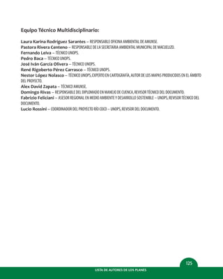 LISTA DE AUTORES DE LOS PLANES
125
Equipo Técnico Multidisciplinario:
Laura Karina Rodríguez Sarantes – RESPONSABLE OFICINA AMBIENTAL DE AMUNSE.
Pastora Rivera Centeno – RESPONSABLE DE LA SECRETARIA AMBIENTAL MUNICIPAL DE MACUELIZO.
Fernando Leiva – TÉCNICO UNOPS.
Pedro Baca – TÉCNICO UNOPS.
José Iván García Olivera – TÉCNICO UNOPS.
René Rigoberto Pérez Carrasco – TÉCNICO UNOPS.
Nestor López Nolasco – TÉCNICO UNOPS,EXPERTO EN CARTOGRAFÍA,AUTOR DE LOS MAPAS PRODUCIDOS EN EL ÁMBITO
DEL PROYECTO.
Alex David Zapata – TÉCNICO AMUNSE.
Domingo Rivas – RESPONSABLE DEL DIPLOMADO EN MANEJO DE CUENCA,REVISORTÉCNICO DEL DOCUMENTO.
Fabrizio Feliciani – ASESOR REGIONAL EN MEDIO AMBIENTEY DESARROLLO SOSTENIBLE – UNOPS,REVISORTÉCNICO DEL
DOCUMENTO.
Lucio Rossini – COORDINADOR DEL PROYECTO RÍO COCO – UNOPS,REVISOR DEL DOCUMENTO.
 