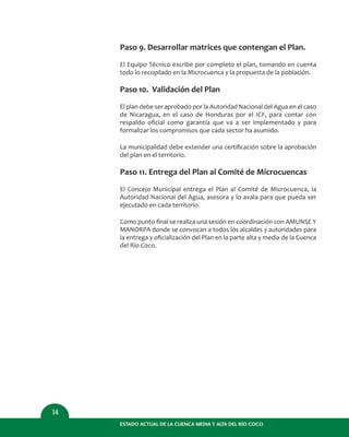 Paso 9. Desarrollar matrices que contengan el Plan.
El Equipo Técnico escribe por completo el plan, tomando en cuenta
todo lo recopilado en la Microcuenca y la propuesta de la población.
Paso 10. Validación del Plan
El plan debe ser aprobado por la Autoridad Nacional del Agua en el caso
de Nicaragua, en el caso de Honduras por el ICF, para contar con
respaldo oﬁcial como garantía que va a ser implementado y para
formalizar los compromisos que cada sector ha asumido.
La municipalidad debe extender una certiﬁcación sobre la aprobación
del plan en el territorio.
Paso 11. Entrega del Plan al Comité de Microcuencas
El Concejo Municipal entrega el Plan al Comité de Microcuenca, la
Autoridad Nacional del Agua, asesora y lo avala para que pueda ser
ejecutado en cada territorio.
Como punto ﬁnal se realiza una sesión en coordinación con AMUNSE Y
MANORPA donde se convocan a todos los alcaldes y autoridades para
la entrega y oﬁcialización del Plan en la parte alta y media de la Cuenca
del Río Coco.
ESTADO ACTUAL DE LA CUENCA MEDIA Y ALTA DEL RÍO COCO
14
 