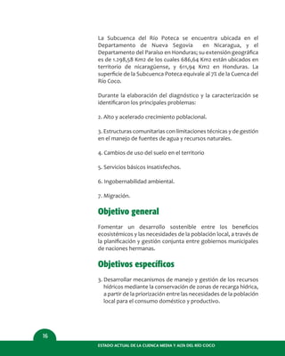 ESTADO ACTUAL DE LA CUENCA MEDIA Y ALTA DEL RÍO COCO
16
La Subcuenca del Río Poteca se encuentra ubicada en el
Departamento de Nueva Segovia en Nicaragua, y el
Departamento del Paraíso en Honduras; su extensión geográﬁca
es de 1.298,58 Km2 de los cuales 686,64 Km2 están ubicados en
territorio de nicaragüense, y 611,94 Km2 en Honduras. La
superﬁcie de la Subcuenca Poteca equivale al 7% de la Cuenca del
Río Coco.
Durante la elaboración del diagnóstico y la caracterización se
identiﬁcaron los principales problemas:
2. Alto y acelerado crecimiento poblacional.
3. Estructuras comunitarias con limitaciones técnicas y de gestión
en el manejo de fuentes de agua y recursos naturales.
4. Cambios de uso del suelo en el territorio
5. Servicios básicos insatisfechos.
6. Ingobernabilidad ambiental.
7. Migración.
Objetivo general
Fomentar un desarrollo sostenible entre los beneﬁcios
ecosistémicos y las necesidades de la población local, a través de
la planiﬁcación y gestión conjunta entre gobiernos municipales
de naciones hermanas.
Objetivos específicos
3. Desarrollar mecanismos de manejo y gestión de los recursos
hídricos mediante la conservación de zonas de recarga hídrica,
a partir de la priorización entre las necesidades de la población
local para el consumo doméstico y productivo.
 