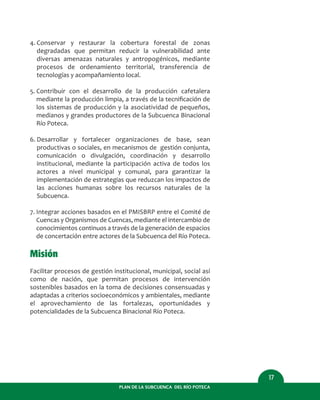 PLAN DE LA SUBCUENCA DEL RÍO POTECA
17
4. Conservar y restaurar la cobertura forestal de zonas
degradadas que permitan reducir la vulnerabilidad ante
diversas amenazas naturales y antropogénicos, mediante
procesos de ordenamiento territorial, transferencia de
tecnologías y acompañamiento local.
5. Contribuir con el desarrollo de la producción cafetalera
mediante la producción limpia, a través de la tecniﬁcación de
los sistemas de producción y la asociatividad de pequeños,
medianos y grandes productores de la Subcuenca Binacional
Río Poteca.
6. Desarrollar y fortalecer organizaciones de base, sean
productivas o sociales, en mecanismos de gestión conjunta,
comunicación o divulgación, coordinación y desarrollo
institucional, mediante la participación activa de todos los
actores a nivel municipal y comunal, para garantizar la
implementación de estrategias que reduzcan los impactos de
las acciones humanas sobre los recursos naturales de la
Subcuenca.
7. Integrar acciones basados en el PMISBRP entre el Comité de
Cuencas y Organismos de Cuencas, mediante el intercambio de
conocimientos continuos a través de la generación de espacios
de concertación entre actores de la Subcuenca del Río Poteca.
Misión
Facilitar procesos de gestión institucional, municipal, social así
como de nación, que permitan procesos de intervención
sostenibles basados en la toma de decisiones consensuadas y
adaptadas a criterios socioeconómicos y ambientales, mediante
el aprovechamiento de las fortalezas, oportunidades y
potencialidades de la Subcuenca Binacional Río Poteca.
 