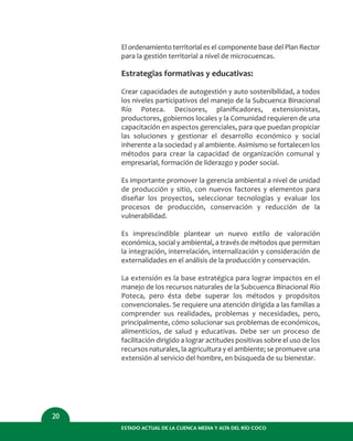 El ordenamiento territorial es el componente base del Plan Rector
para la gestión territorial a nivel de microcuencas.
Estrategias formativas y educativas:
Crear capacidades de autogestión y auto sostenibilidad, a todos
los niveles participativos del manejo de la Subcuenca Binacional
Río Poteca. Decisores, planiﬁcadores, extensionistas,
productores, gobiernos locales y la Comunidad requieren de una
capacitación en aspectos gerenciales, para que puedan propiciar
las soluciones y gestionar el desarrollo económico y social
inherente a la sociedad y al ambiente. Asimismo se fortalecen los
métodos para crear la capacidad de organización comunal y
empresarial, formación de liderazgo y poder social.
Es importante promover la gerencia ambiental a nivel de unidad
de producción y sitio, con nuevos factores y elementos para
diseñar los proyectos, seleccionar tecnologías y evaluar los
procesos de producción, conservación y reducción de la
vulnerabilidad.
Es imprescindible plantear un nuevo estilo de valoración
económica, social y ambiental, a través de métodos que permitan
la integración, interrelación, internalización y consideración de
externalidades en el análisis de la producción y conservación.
La extensión es la base estratégica para lograr impactos en el
manejo de los recursos naturales de la Subcuenca Binacional Río
Poteca, pero ésta debe superar los métodos y propósitos
convencionales. Se requiere una atención dirigida a las familias a
comprender sus realidades, problemas y necesidades, pero,
principalmente, cómo solucionar sus problemas de económicos,
alimenticios, de salud y educativas. Debe ser un proceso de
facilitación dirigido a lograr actitudes positivas sobre el uso de los
recursos naturales, la agricultura y el ambiente; se promueve una
extensión al servicio del hombre, en búsqueda de su bienestar.
ESTADO ACTUAL DE LA CUENCA MEDIA Y ALTA DEL RÍO COCO
20
 
