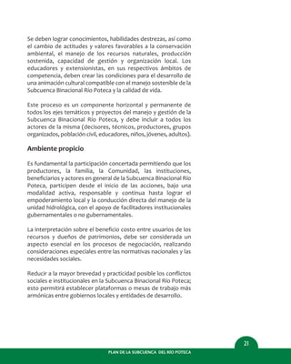 PLAN DE LA SUBCUENCA DEL RÍO POTECA
21
Se deben lograr conocimientos, habilidades destrezas, así como
el cambio de actitudes y valores favorables a la conservación
ambiental, el manejo de los recursos naturales, producción
sostenida, capacidad de gestión y organización local. Los
educadores y extensionistas, en sus respectivos ámbitos de
competencia, deben crear las condiciones para el desarrollo de
una animación cultural compatible con el manejo sostenible de la
Subcuenca Binacional Río Poteca y la calidad de vida.
Este proceso es un componente horizontal y permanente de
todos los ejes temáticos y proyectos del manejo y gestión de la
Subcuenca Binacional Río Poteca, y debe incluir a todos los
actores de la misma (decisores, técnicos, productores, grupos
organizados, población civil, educadores, niños, jóvenes, adultos).
Ambiente propicio
Es fundamental la participación concertada permitiendo que los
productores, la familia, la Comunidad, las instituciones,
beneﬁciarios y actores en general de la Subcuenca Binacional Río
Poteca, participen desde el inicio de las acciones, bajo una
modalidad activa, responsable y continua hasta lograr el
empoderamiento local y la conducción directa del manejo de la
unidad hidrológica, con el apoyo de facilitadores institucionales
gubernamentales o no gubernamentales.
La interpretación sobre el beneﬁcio costo entre usuarios de los
recursos y dueños de patrimonios, debe ser considerada un
aspecto esencial en los procesos de negociación, realizando
consideraciones especiales entre las normativas nacionales y las
necesidades sociales.
Reducir a la mayor brevedad y practicidad posible los conﬂictos
sociales e institucionales en la Subcuenca Binacional Río Poteca;
esto permitirá establecer plataformas o mesas de trabajo más
armónicas entre gobiernos locales y entidades de desarrollo.
 