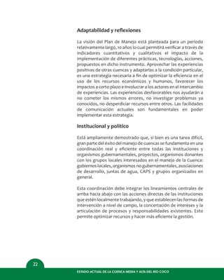 Adaptabilidad y reﬂexiones
La visión del Plan de Manejo está planteada para un período
relativamente largo, 10 años lo cual permitirá veriﬁcar a través de
indicadores cuantitativos y cualitativos el impacto de la
implementación de diferentes prácticas, tecnologías, acciones,
propuestos en dicho instrumento. Aprovechar las experiencias
positivas de otras cuencas y adaptarlas a la condición particular,
es una estrategia necesaria a ﬁn de optimizar la eﬁciencia en el
uso de los recursos económicos y humanos, favorecer los
impactos a corto plazo e involucrar a los actores en el intercambio
de experiencias. Las experiencias desfavorables nos ayudarán a
no cometer los mismos errores, no investigar problemas ya
conocidos, no desperdiciar recursos entre otros. Las facilidades
de comunicación actuales son fundamentales en poder
implementar esta estrategia.
Institucional y político
Está ampliamente demostrado que, si bien es una tarea difícil,
gran parte del éxito del manejo de cuencas se fundamenta en una
coordinación real y eﬁciente entre todas las instituciones y
organismos gubernamentales, proyectos, organismos donantes
con los grupos locales interesados en el manejo de la Cuenca:
gobiernos locales, organismos no gubernamentales, asociaciones
de desarrollo, juntas de agua, CAPS y grupos organizados en
general.
Esta coordinación debe integrar los lineamientos centrales de
arriba hacia abajo con las acciones directas de las instituciones
que estén localmente trabajando, y que establecen las formas de
intervención a nivel de campo, la concertación de intereses y la
articulación de procesos y responsabilidades existentes. Esto
permite optimizar recursos y hacer más eﬁciente la gestión.
ESTADO ACTUAL DE LA CUENCA MEDIA Y ALTA DEL RÍO COCO
22
 