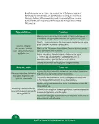Paralelamente las acciones de manejo de la Subcuenca deben
tener alguna rentabilidad, un beneﬁcio que justiﬁque e incentive
la sostenibilidad. El fortalecimiento de la capacidad local resulta
fundamental para lograr la sostenibilidad del manejo de la unidad
hidrológica.
ESTADO ACTUAL DE LA CUENCA MEDIA Y ALTA DEL RÍO COCO
24
Recursos hídricos
Gestión integral
del recurso hídrico
para consumo humano
y productivo
Proyectos
Mejoramiento y mantenimiento de infraestructura para el
suministro de agua para consumo de la población local.
Diseño y mantenimiento de sistemas de captación de agua
para consumo humano y productivo.
Elaboración de planes de acción en fuentes y sistemas de
agua para consumo humano.
Estructuración y fortalecimiento de juntas de agua
y comités de agua potable y saneamiento para la
administración y gestión del recurso hídrico.
Diseño de distritos de riego para uso productivo.
Bosques y suelo
Manejo sostenible de suelos
bajo usos de producción
agrícola y pecuaria
Proyectos
Desarrollo de producción sostenible de cultivos de secano
bajo técnicas agrícolas conservacionistas.
Desarrollo de sistemas de producción pecuaria mediante
sistemas agroforestales en áreas degradadas.
Manejo y conservación del
recurso bosque en zonas de
recarga hídrica
Protección y saneamiento de áreas boscosas en zonas de
recarga hídrica.
Delimitación de zonas de recarga hídrica y declaraciones de
áreas prioritarias de interés social.
Promoción del agro ecoturismo rural en zonas montañosas
y reservas de vida silvestre.
 