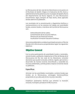 ESTADO ACTUAL DE LA CUENCA MEDIA Y ALTA DEL RÍO COCO
28
La Microcuenca de San José de los Manchones se encuentra en
el Municipio de Quilalí, integra a la Subcuenca de Río Jícaro y
administrativamente pertenece a los municipios de Quilalí y Murra
del Departamento de Nueva Segovia. En esta Microcuenca
encontramos: Agua, bosques de hoja ancha, áreas agrícolas
donde sobrevive la población.
Los resultados de la caracterización y diagnóstico biofísico y
socioeconómico y en las sesiones de trabajo con autoridades
locales, actores locales y miembros del Comité de Microcuenca
son:
Sobreutilización de los suelos.
Contaminación de los recursos hídricos.
Disminución de Potencial Forestal.
Insuﬁciente Formación Educativa Continua.
Ante esta problemática se elaboró participativamente un Plan de
Manejo de la Microcuenca proponiéndose lograr los siguientes
objetivos:
Objetivo General
Con la activa participación de autoridades locales y nacionales,
actores locales y población, Implementar el Plan de Manejo de la
Microcuenca de Río San José de los Manchones tomando
decisiones que ayuden a rescatar, ordenar, regular, aprovechar y
desarrollar de manera racional, diversiﬁcada y sostenible los
recursos ambientales, contribuyendo a mejorar el nivel de vida de
su población.
Especíﬁcos
Articular con las autoridades municipales y actores locales que
inciden en la Microcuenca, estrategias técnico-políticas
propiciando el uso adecuado de los recursos naturales.
Establecer parámetros técnicos que orienten la inversión
nacional, municipal y privada en la Microcuenca.
 