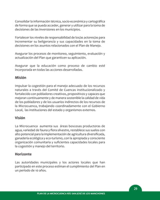29
PLAN DE LA MICROCUENCA RÍO SAN JOSÉ DE LOS MANCHONES
Consolidar la información técnica, socio-económica y cartográﬁca
de forma que se pueda acceder, generar y utilizar para la toma de
decisiones de las inversiones en los municipios.
Fortalecer los niveles de responsabilidad de los/as actores/as para
incrementar su beligerancia y sus capacidades en la toma de
decisiones en los asuntos relacionados con el Plan de Manejo.
Asegurar los procesos de monitoreo, seguimiento, evaluación y
actualización del Plan que garanticen su aplicación.
Asegurar que la educación como proceso de cambio esté
incorporada en todas las acciones desarrolladas.
Misión
Impulsar la cogestión para el manejo adecuado de los recursos
naturales a través del Comité de Cuencas institucionalizado y
fortalecido con pobladores creativos, propositivos y capaces que
mejoran continuamente y de manera sostenible la calidad de vida
de los pobladores y de los usuarios indirectos de los recursos de
la Microcuenca, trabajando coordinadamente con el Gobierno
Local, las instituciones del estado y organismos externos.
Visión
La Microcuenca aumenta sus áreas boscosas productoras de
agua, variedad de fauna y ﬂora silvestre, restablece sus suelos con
alto potencial para la implementación de agricultura diversiﬁcada,
ganadería ecológica y eco-turismo, con la apropiada y consciente
organización comunitaria y suﬁcientes capacidades locales para
la cogestión y manejo del territorio.
Horizonte
Las autoridades municipales y los actores locales que han
participado en este proceso estiman el cumplimiento del Plan en
un período de 10 años.
 